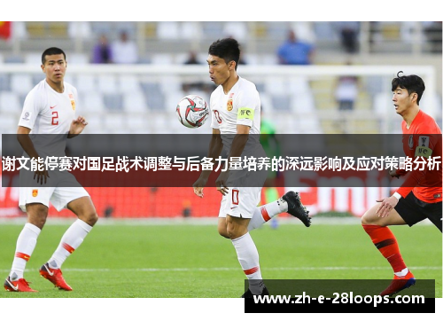 谢文能停赛对国足战术调整与后备力量培养的深远影响及应对策略分析