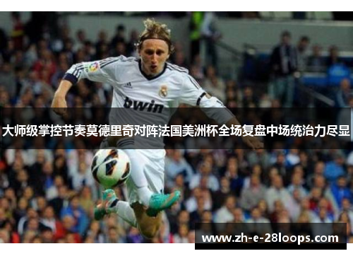 大师级掌控节奏莫德里奇对阵法国美洲杯全场复盘中场统治力尽显