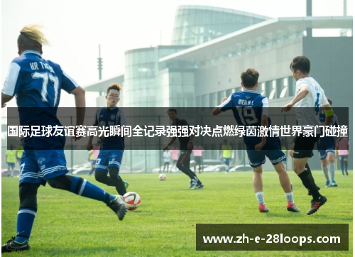 国际足球友谊赛高光瞬间全记录强强对决点燃绿茵激情世界豪门碰撞 国际足球友谊赛高光瞬间全记录强强对决点燃绿茵激情世界豪门碰撞