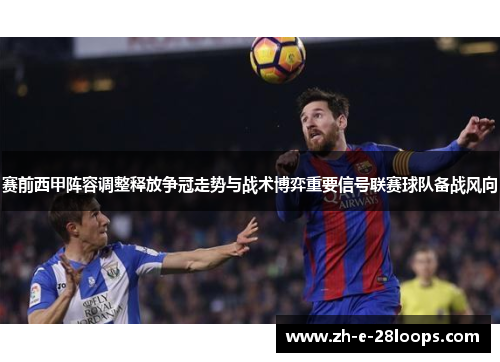 赛前西甲阵容调整释放争冠走势与战术博弈重要信号联赛球队备战风向