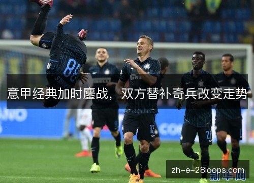 意甲经典加时鏖战,双方替补奇兵改变走势 意甲经典加时鏖战,双方替补奇兵改变走势